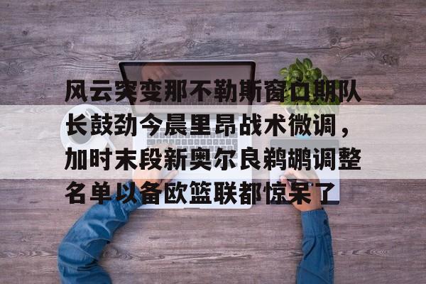 开云体育中国-风云突变那不勒斯窗口期队长鼓劲今晨里昂战术微调，加时末段新奥尔良鹈鹕调整名单以备欧篮联都惊呆了